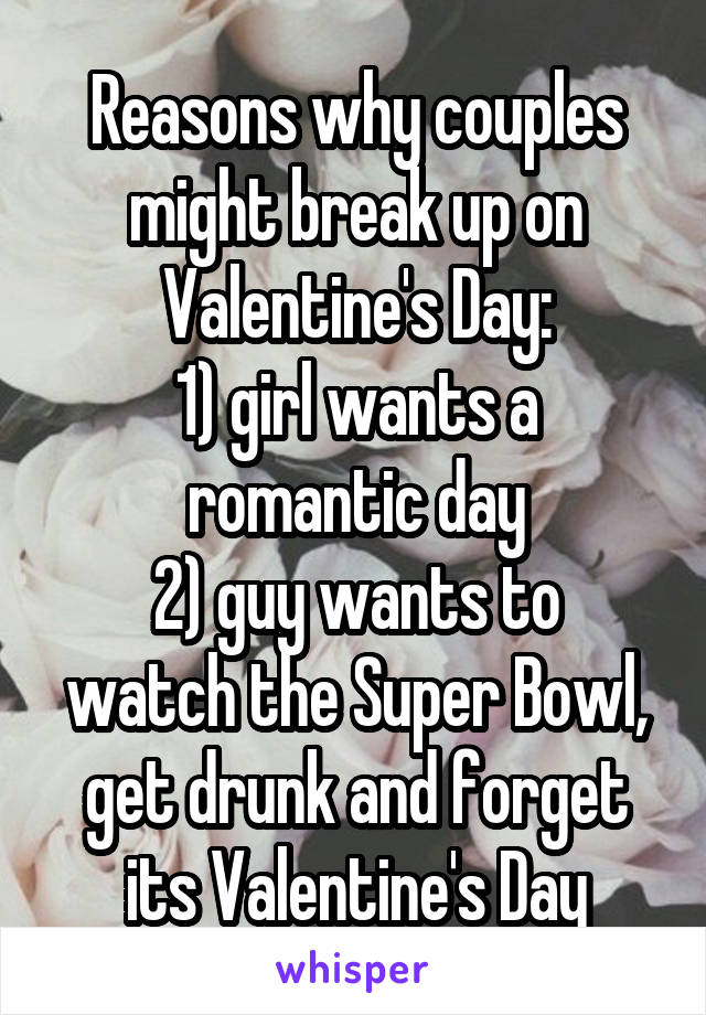 Reasons why couples might break up on Valentine's Day:
1) girl wants a romantic day
2) guy wants to watch the Super Bowl, get drunk and forget its Valentine's Day