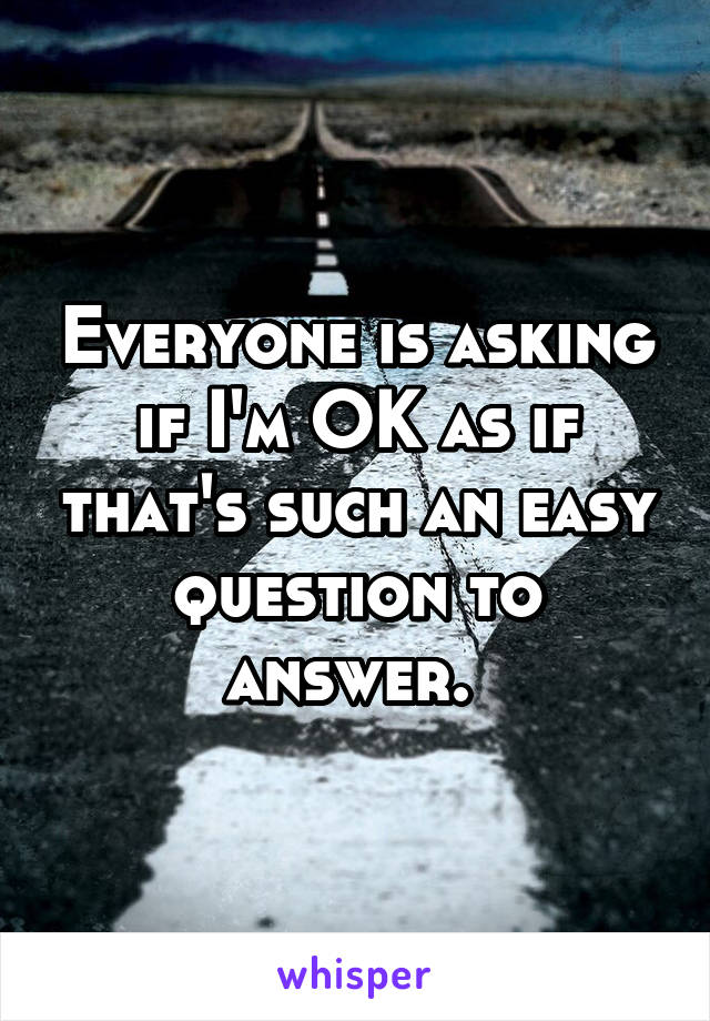 Everyone is asking if I'm OK as if that's such an easy question to answer. 