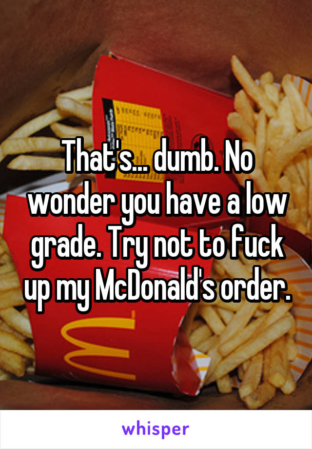 That's... dumb. No wonder you have a low grade. Try not to fuck up my McDonald's order.