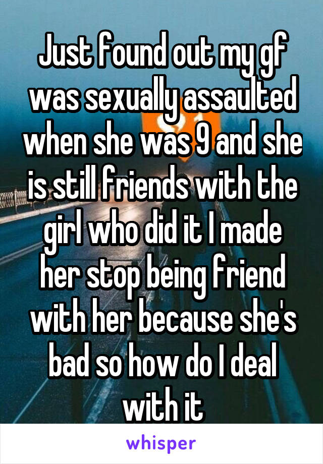 Just found out my gf was sexually assaulted when she was 9 and she is still friends with the girl who did it I made her stop being friend with her because she's bad so how do I deal with it