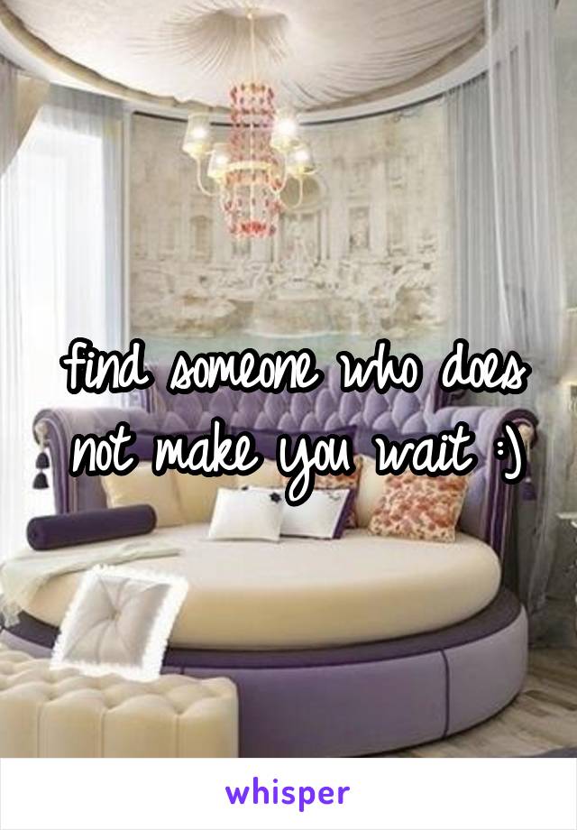 find someone who does not make you wait :)