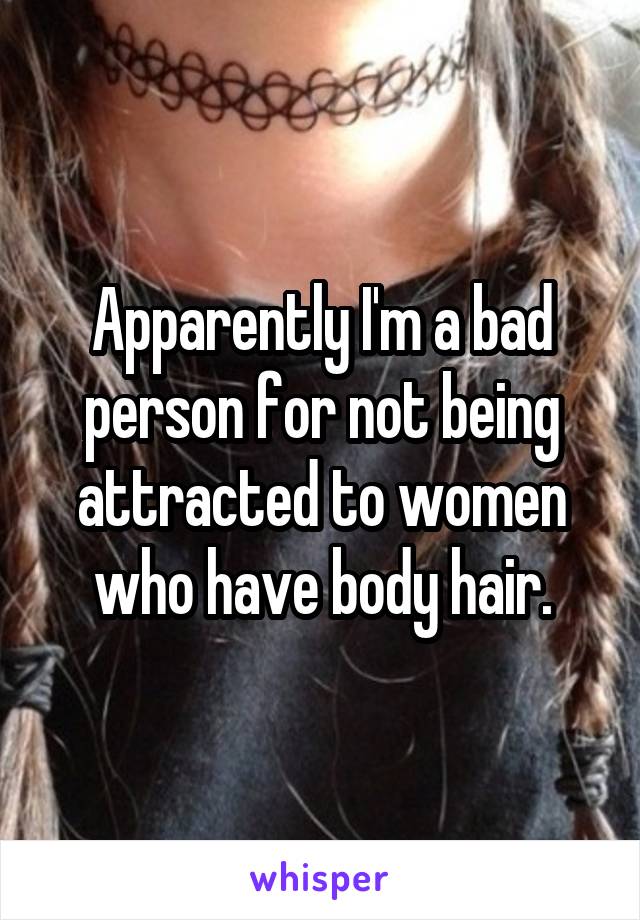 Apparently I'm a bad person for not being attracted to women who have body hair.