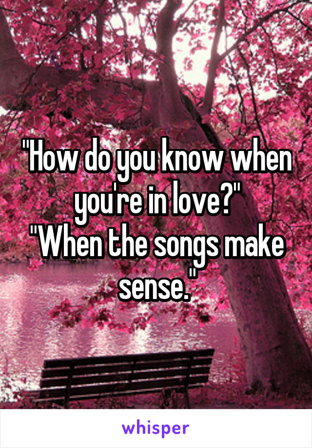 "How do you know when you're in love?"
"When the songs make sense."