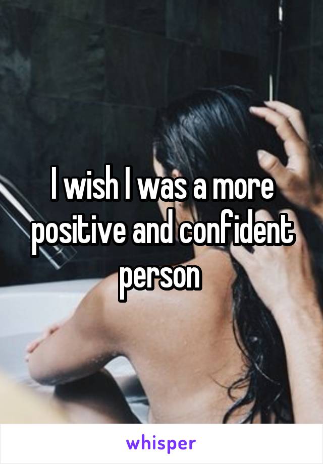 I wish I was a more positive and confident person 