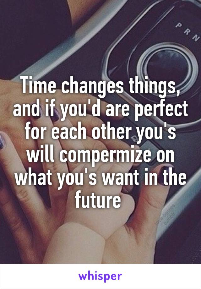 Time changes things, and if you'd are perfect for each other you's will compermize on what you's want in the future 