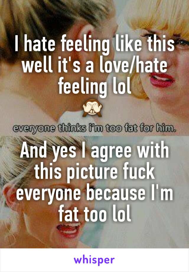 I hate feeling like this well it's a love/hate feeling lol
🙈 

And yes I agree with this picture fuck everyone because I'm fat too lol