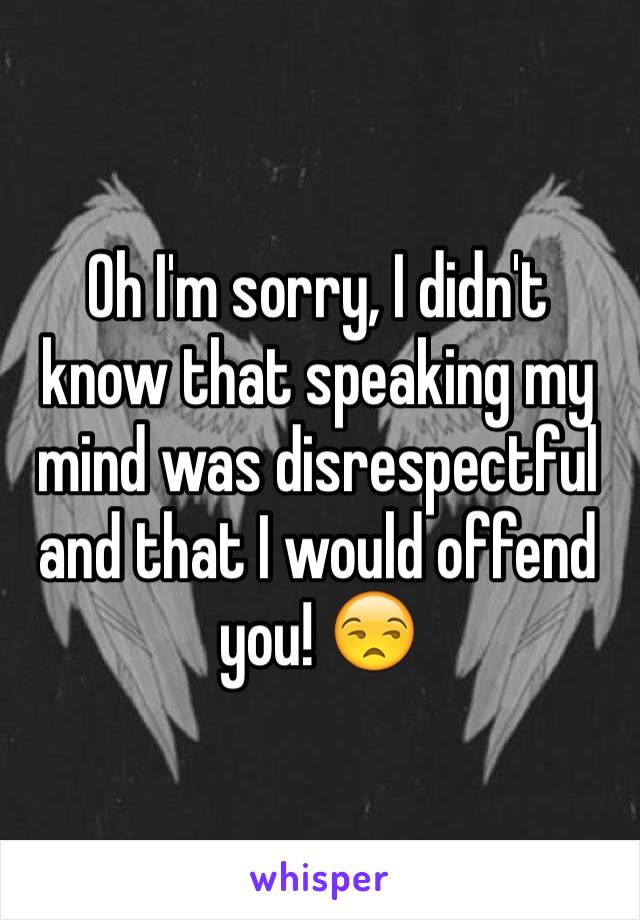 Oh I'm sorry, I didn't know that speaking my mind was disrespectful and that I would offend you! 😒