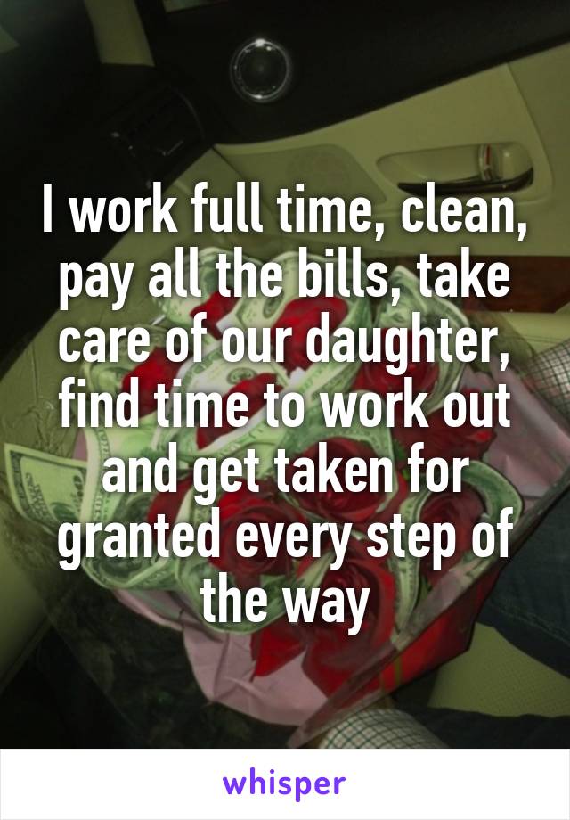 I work full time, clean, pay all the bills, take care of our daughter, find time to work out and get taken for granted every step of the way