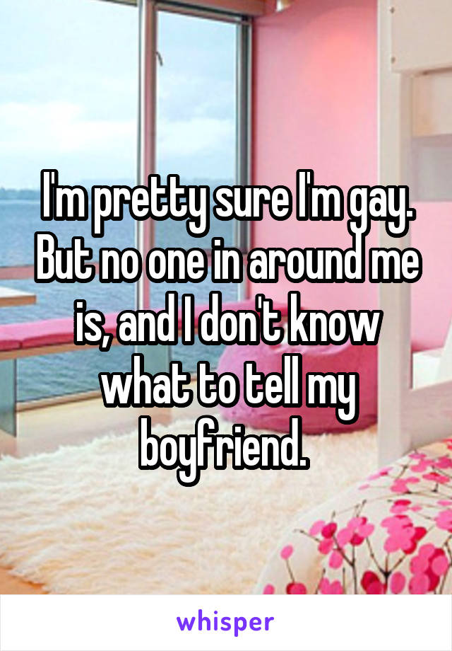 I'm pretty sure I'm gay. But no one in around me is, and I don't know what to tell my boyfriend. 