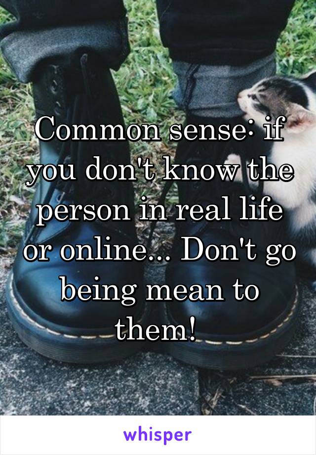 Common sense: if you don't know the person in real life or online... Don't go being mean to them! 