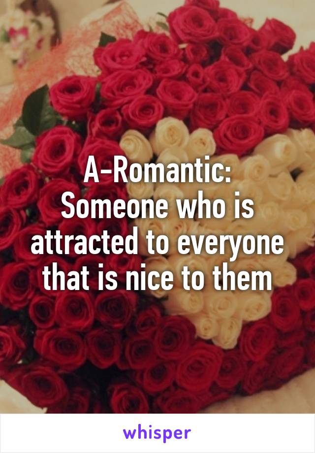 A-Romantic:
Someone who is attracted to everyone that is nice to them