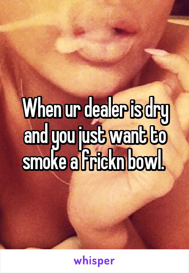 When ur dealer is dry and you just want to smoke a frickn bowl. 