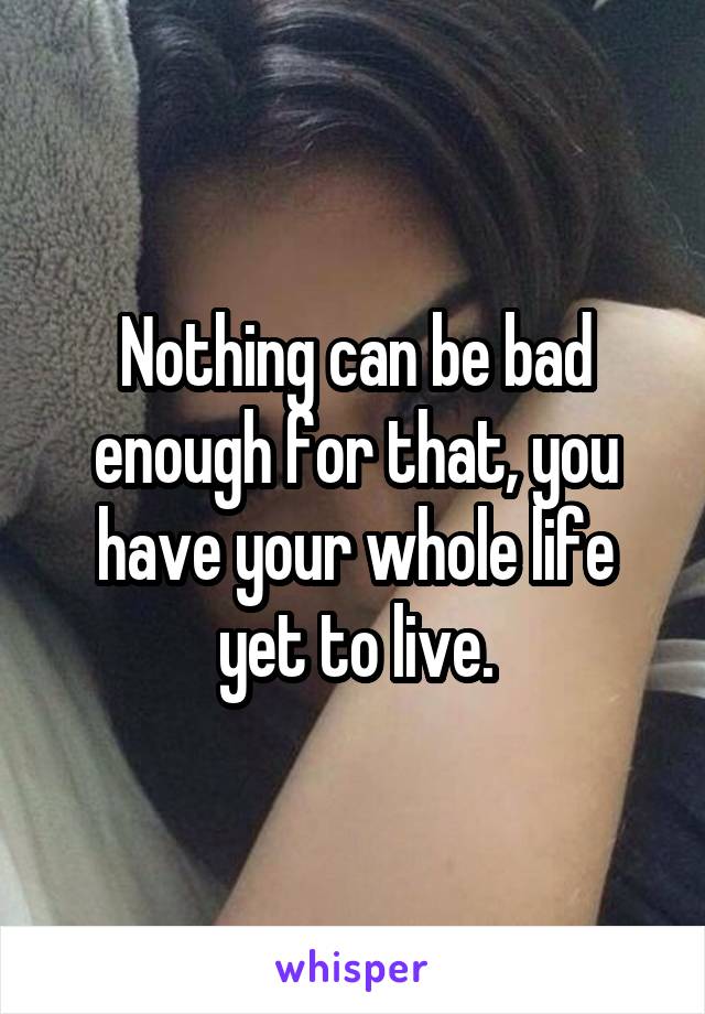 Nothing can be bad enough for that, you have your whole life yet to live.