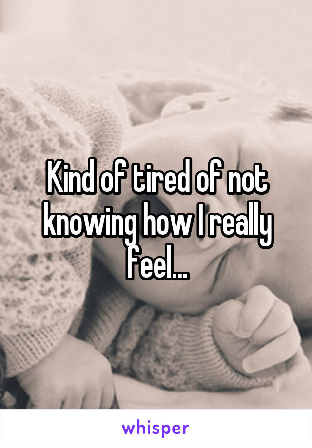 Kind of tired of not knowing how I really feel...