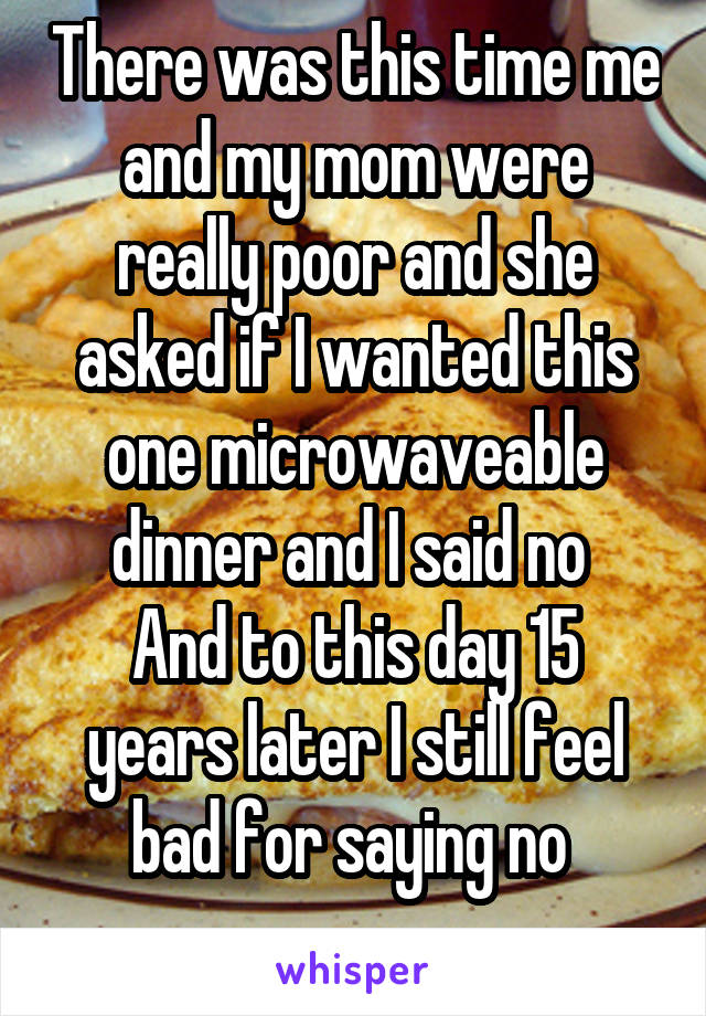 There was this time me and my mom were really poor and she asked if I wanted this one microwaveable dinner and I said no 
And to this day 15 years later I still feel bad for saying no 
 