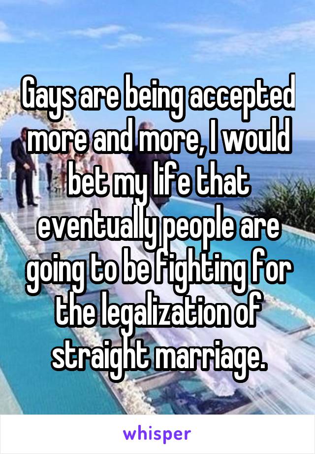 Gays are being accepted more and more, I would bet my life that eventually people are going to be fighting for the legalization of straight marriage.