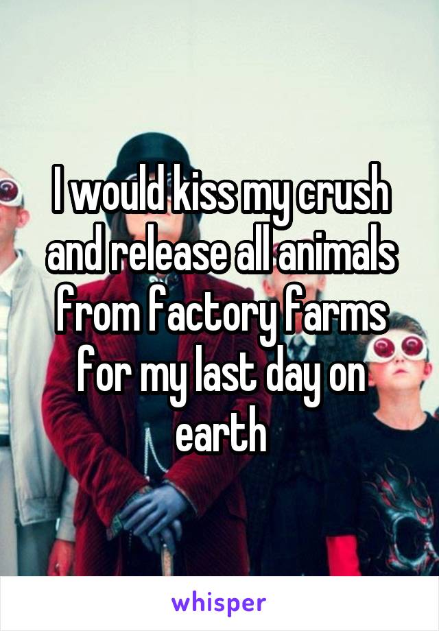 I would kiss my crush and release all animals from factory farms for my last day on earth
