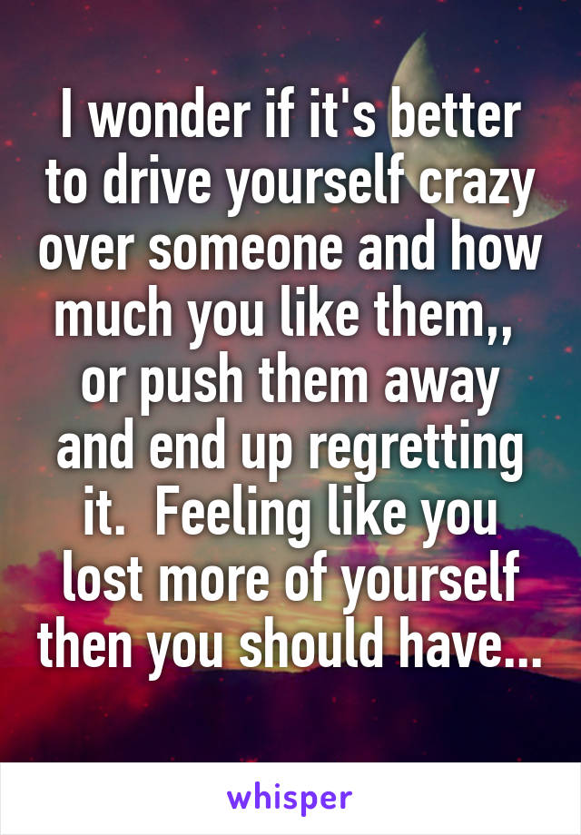 I wonder if it's better to drive yourself crazy over someone and how much you like them,,  or push them away and end up regretting it.  Feeling like you lost more of yourself then you should have... 