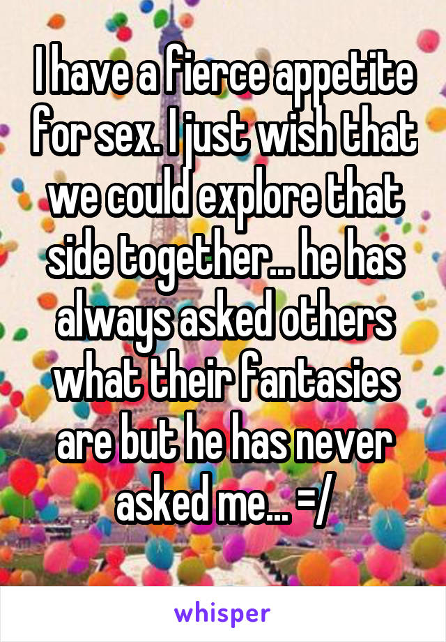 I have a fierce appetite for sex. I just wish that we could explore that side together... he has always asked others what their fantasies are but he has never asked me... =/
