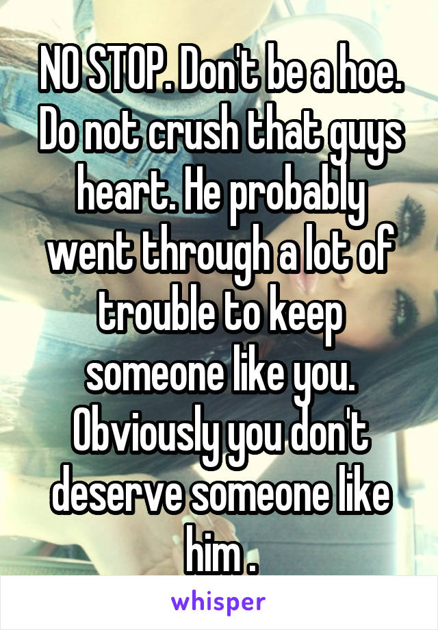 NO STOP. Don't be a hoe. Do not crush that guys heart. He probably went through a lot of trouble to keep someone like you. Obviously you don't deserve someone like him .