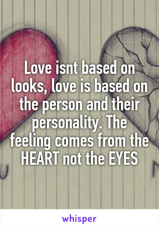 Love isnt based on looks, love is based on the person and their personality. The feeling comes from the HEART not the EYES