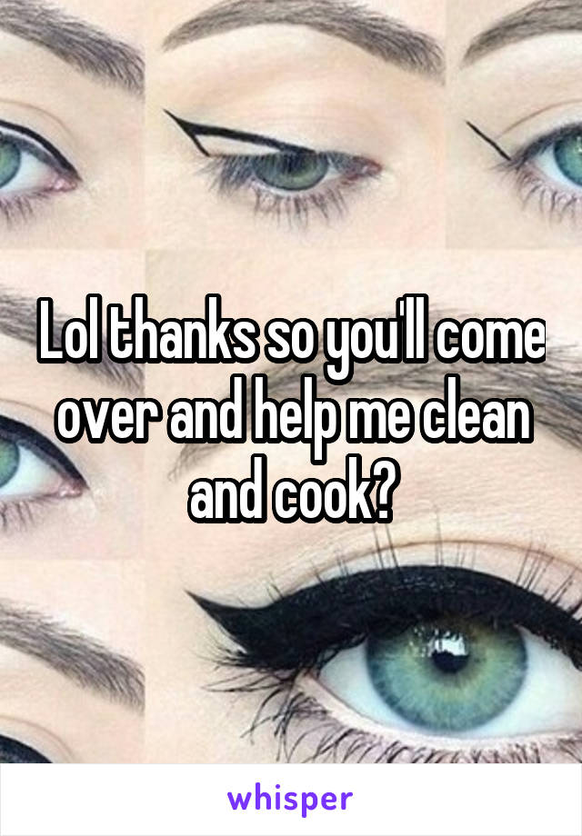 Lol thanks so you'll come over and help me clean and cook?