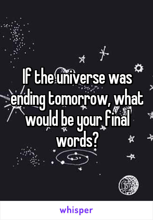 If the universe was ending tomorrow, what would be your final words?