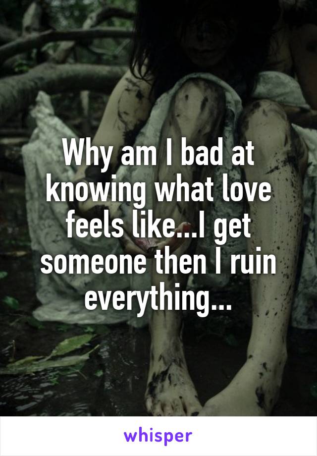 Why am I bad at knowing what love feels like...I get someone then I ruin everything...