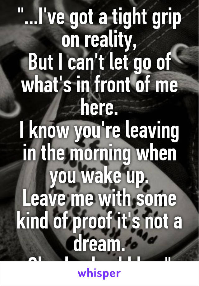 "...I've got a tight grip on reality,
But I can't let go of what's in front of me here.
I know you're leaving in the morning when you wake up.
Leave me with some kind of proof it's not a dream.
Oh-oh-oh-ohhh...."