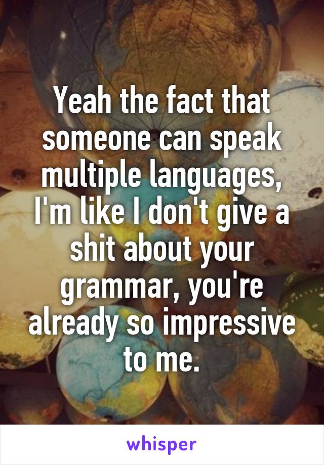 Yeah the fact that someone can speak multiple languages, I'm like I don't give a shit about your grammar, you're already so impressive to me.