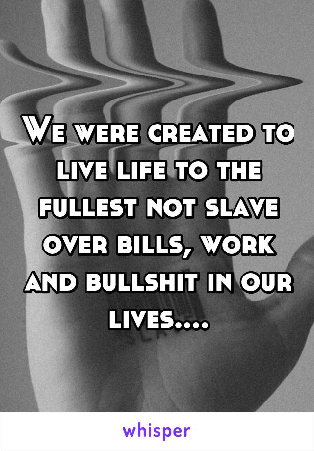 We were created to live life to the fullest not slave over bills, work and bullshit in our lives....