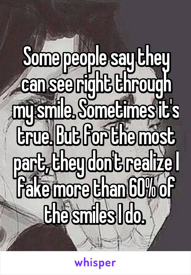 Some people say they can see right through my smile. Sometimes it's true. But for the most part, they don't realize I fake more than 60% of the smiles I do. 