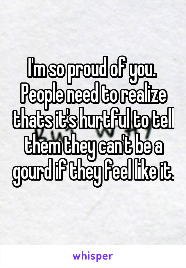 I'm so proud of you.  People need to realize thats it's hurtful to tell them they can't be a gourd if they feel like it. 