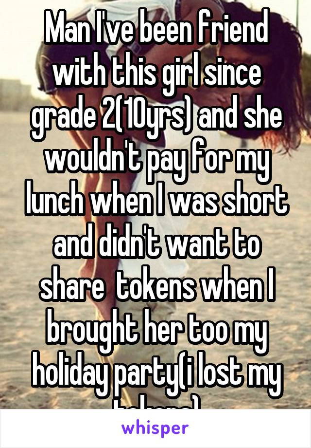 Man I've been friend with this girl since grade 2(10yrs) and she wouldn't pay for my lunch when I was short and didn't want to share  tokens when I brought her too my holiday party(i lost my tokens)