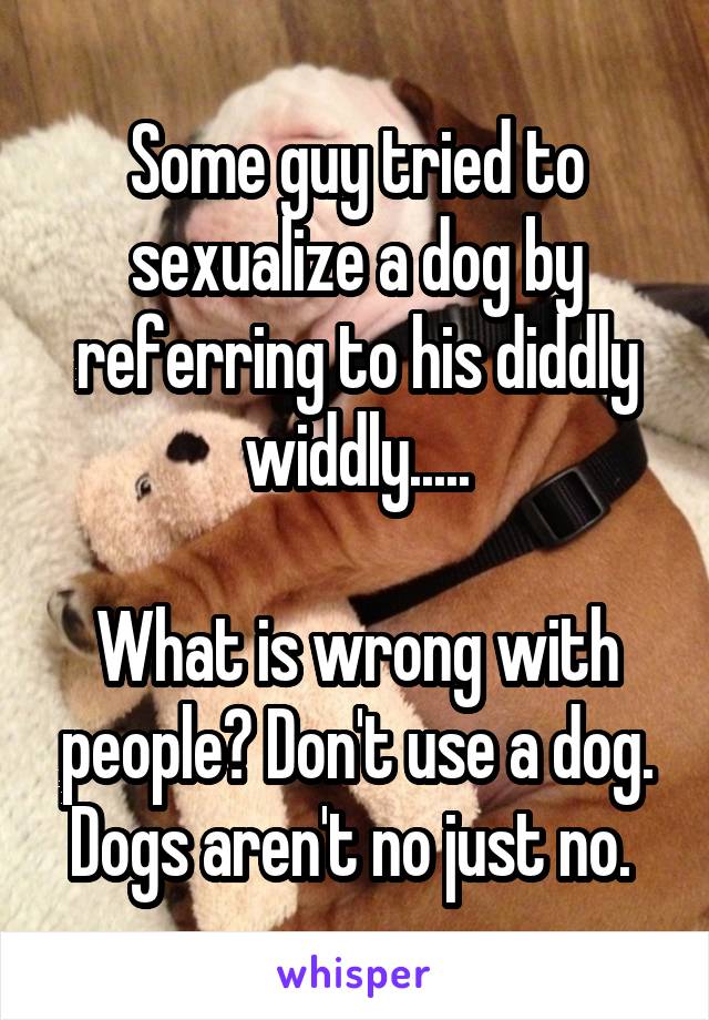 Some guy tried to sexualize a dog by referring to his diddly widdly.....

What is wrong with people? Don't use a dog. Dogs aren't no just no. 