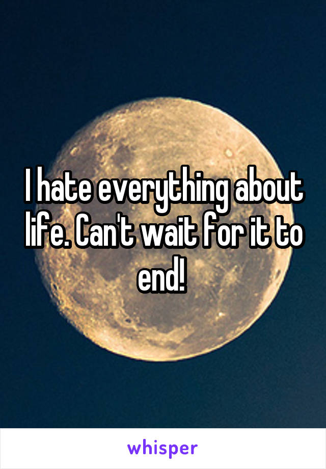 I hate everything about life. Can't wait for it to end! 