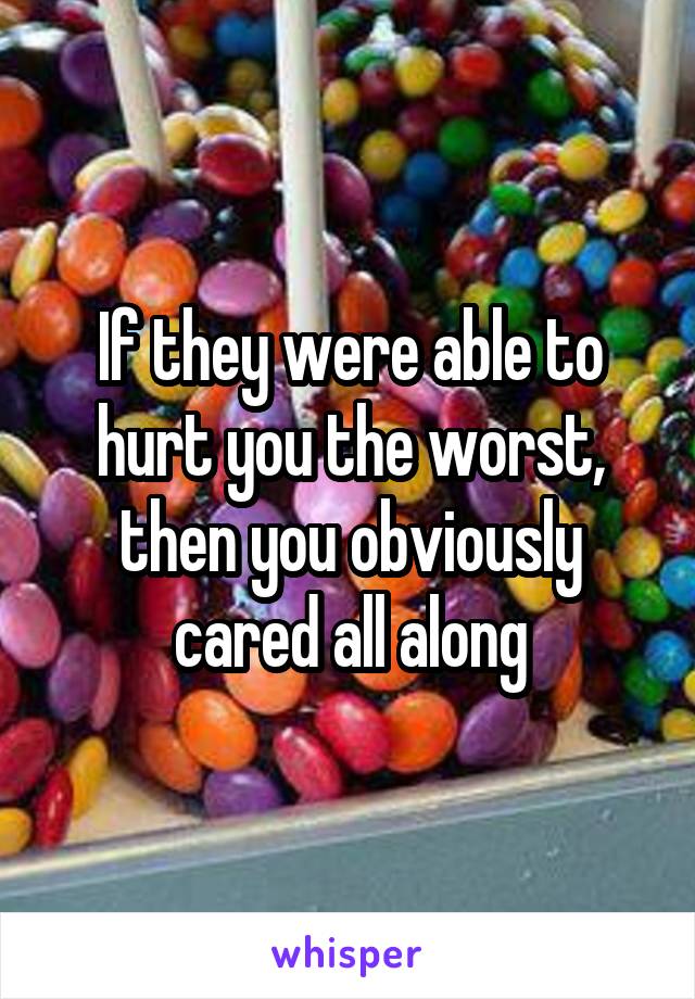 If they were able to hurt you the worst, then you obviously cared all along