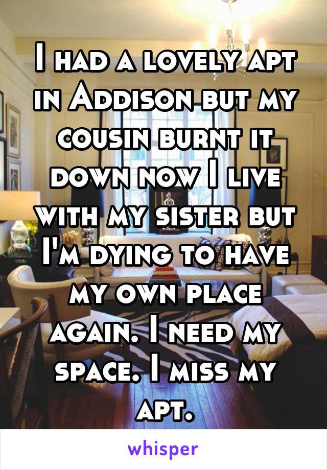 I had a lovely apt in Addison but my cousin burnt it down now I live with my sister but I'm dying to have my own place again. I need my space. I miss my apt.