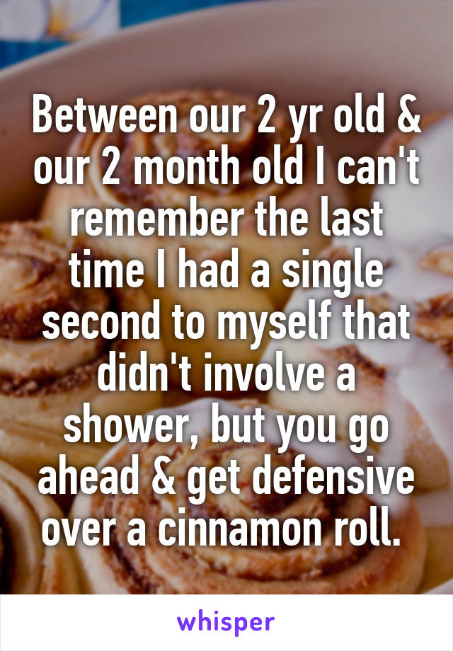 Between our 2 yr old & our 2 month old I can't remember the last time I had a single second to myself that didn't involve a shower, but you go ahead & get defensive over a cinnamon roll. 