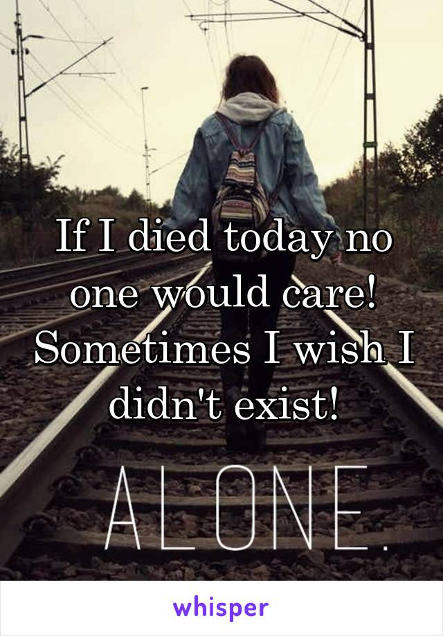 If I died today no one would care! Sometimes I wish I didn't exist!