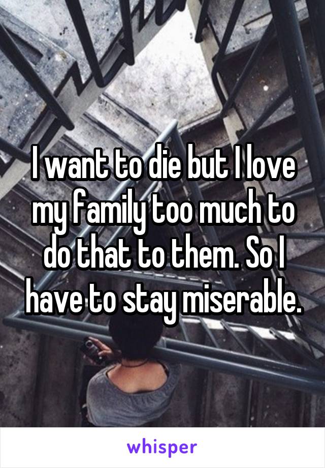 I want to die but I love my family too much to do that to them. So I have to stay miserable.