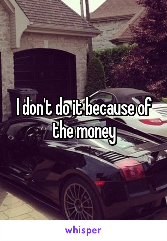 I don't do it because of the money