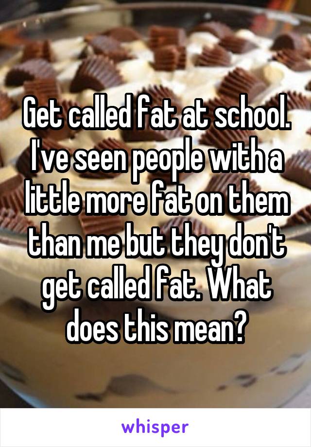 Get called fat at school. I've seen people with a little more fat on them than me but they don't get called fat. What does this mean?