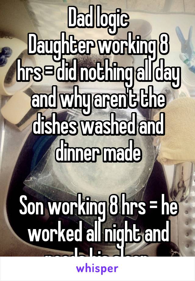 Dad logic
Daughter working 8 hrs = did nothing all day and why aren't the dishes washed and dinner made

Son working 8 hrs = he worked all night and needs his sleep.