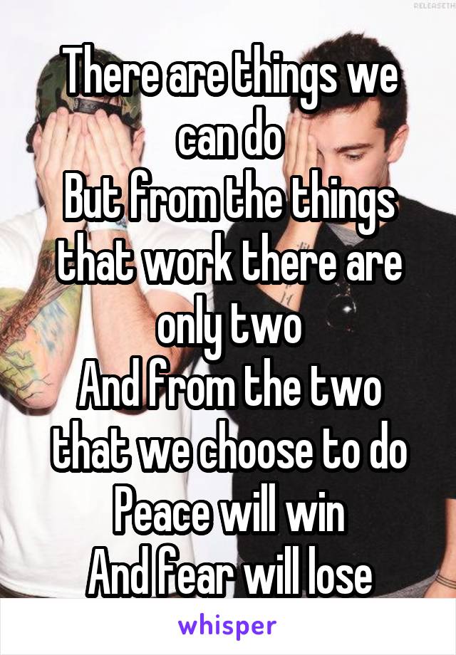 There are things we can do
But from the things that work there are only two
And from the two that we choose to do
Peace will win
And fear will lose