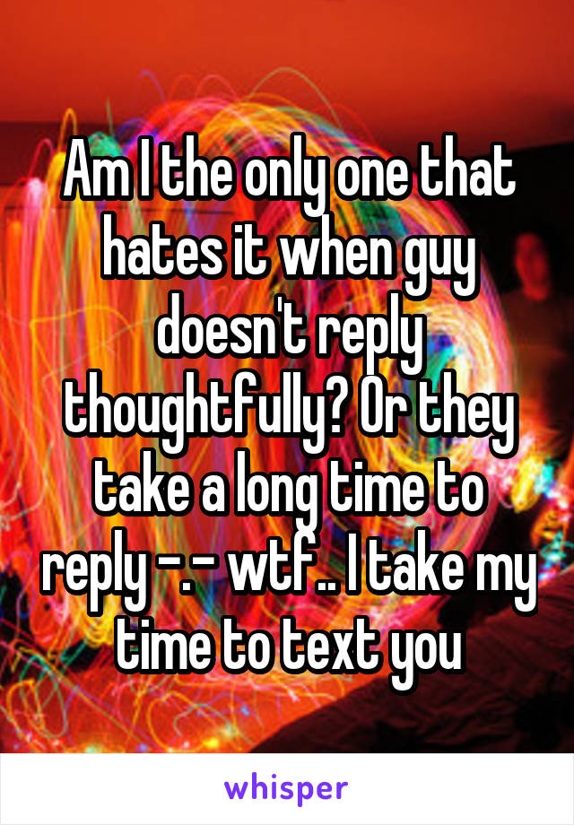 Am I the only one that hates it when guy doesn't reply thoughtfully? Or they take a long time to reply -.- wtf.. I take my time to text you