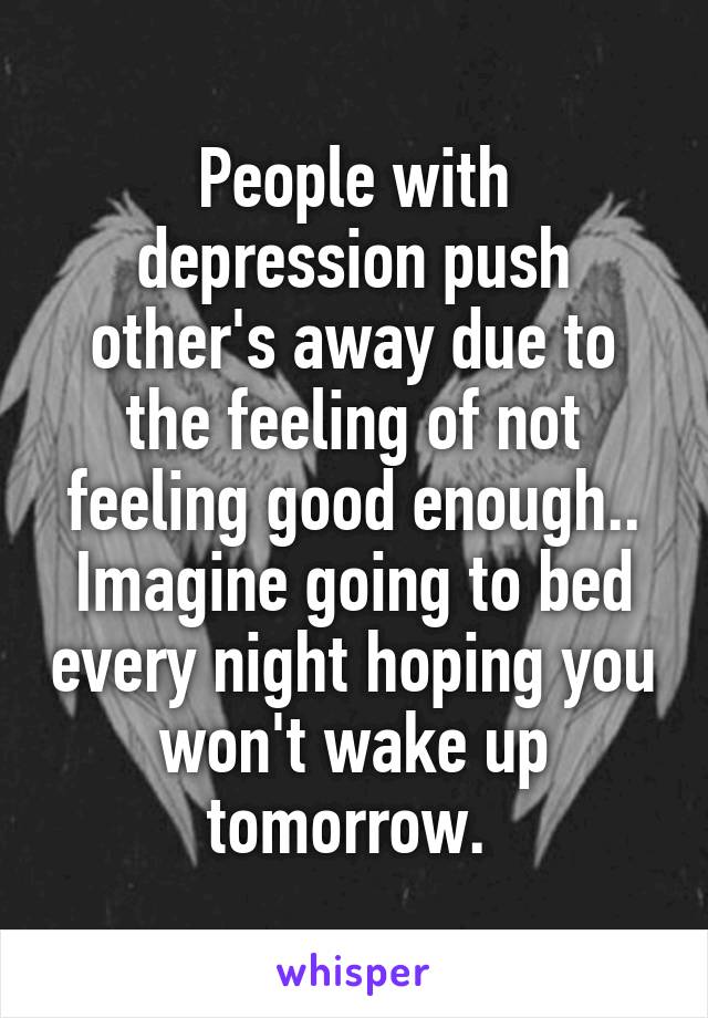 People with depression push other's away due to the feeling of not feeling good enough.. Imagine going to bed every night hoping you won't wake up tomorrow. 