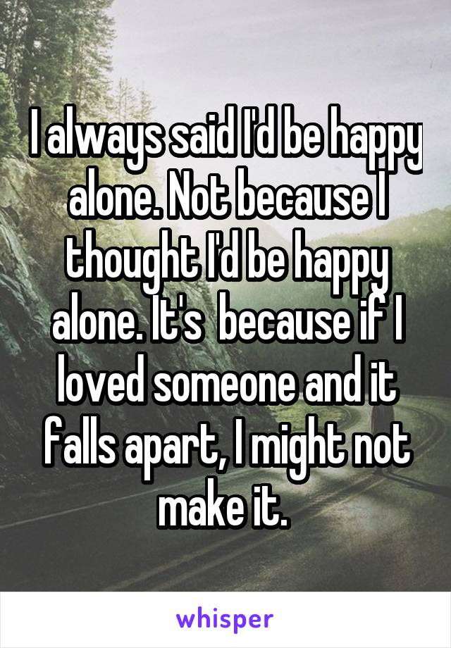 I always said I'd be happy alone. Not because I thought I'd be happy alone. It's  because if I loved someone and it falls apart, I might not make it. 