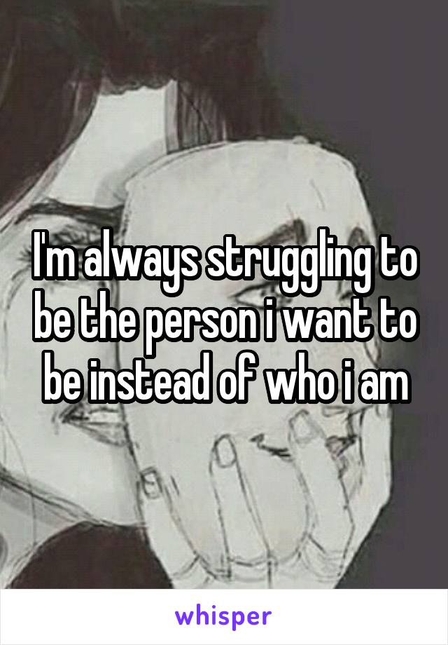 I'm always struggling to be the person i want to be instead of who i am