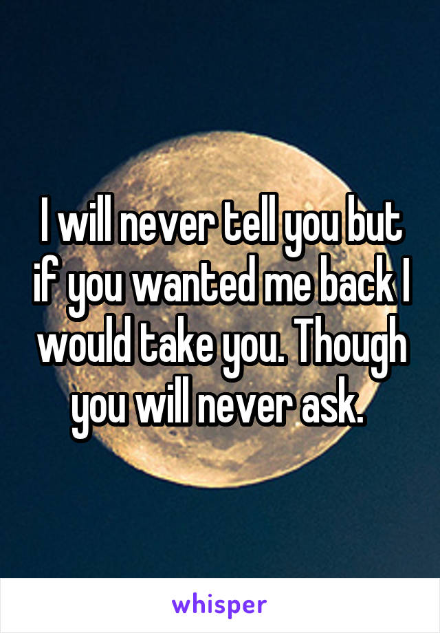 I will never tell you but if you wanted me back I would take you. Though you will never ask. 